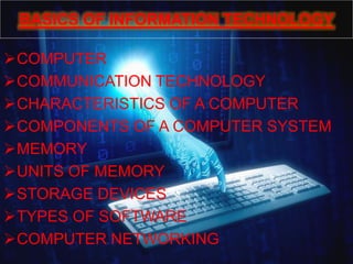 BASICS OF INFORMATION TECHNOLOGY
COMPUTER
COMMUNICATION TECHNOLOGY
CHARACTERISTICS OF A COMPUTER
COMPONENTS OF A COMPUTER SYSTEM
MEMORY
UNITS OF MEMORY
STORAGE DEVICES
TYPES OF SOFTWARE
COMPUTER NETWORKING