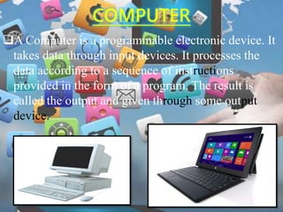 COMPUTER
A Computer is a programmable electronic device. It
takes data through input devices. It processes the
data according to a sequence of instructions
provided in the form of a program. The result is
called the output and given through some output
device.
