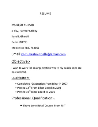RESUME


MUKESH KUMAR
B-502, Rajveer Colony
Kondli, Gharoli
Delhi-110096
Mobile No-7827763661

Email id-mukeshniitdelhi@gmail.com
Objective:-
I wish to work for an organization where my capabilities are
best utilized.

Qualification:-
   Completed Graduation From Bihar in 2007
   Passed 12th From Bihar Board in 2003
   Passed 10th Bihar Board in 2001

Professional Qualification:-
          I have done Retail Course From NIIT
 