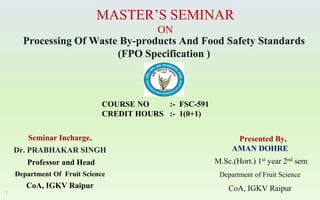 Processing Of Waste By-products And Food Safety Standards
(FPO Specification )
Seminar Incharge,
Dr. PRABHAKAR SINGH
Professor and Head
Department Of Fruit Science
CoA, IGKV Raipur
1
Presented By,
AMAN DOHRE
M.Sc.(Hort.) 1st year 2nd sem
Department of Fruit Science
CoA, IGKV Raipur
COURSE NO :- FSC-591
CREDIT HOURS :- 1(0+1)
MASTER’S SEMINAR
ON
 