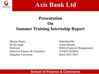 Axis Bank Ltd
School of Finance & Commerce
Presentation
On
Summer Training Internship Report
Mentor Name:
Dr.Tej singh
Professor
School of Finance & Commerce
Galgotias University
Submitted By:
Aman Sharma
MBA (Financial Management)
21GSFC2020014
Batch 2021-2023
 