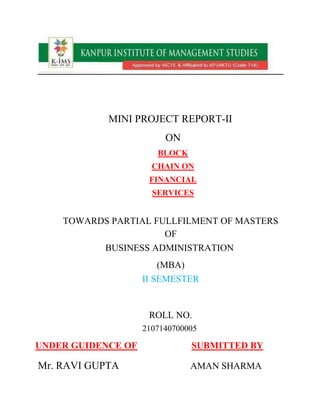 MINI PROJECT REPORT-II
ON
BLOCK
CHAIN ON
FINANCIAL
SERVICES
TOWARDS PARTIAL FULLFILMENT OF MASTERS
OF
BUSINESS ADMINISTRATION
(MBA)
II SEMESTER
ROLL NO.
2107140700005
UNDER GUIDENCE OF SUBMITTED BY
Mr. RAVI GUPTA AMAN SHARMA
 