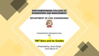 SHRI RAMDEOBABA COLLEGE OF
ENGINEERING AND MANAGEMENT
DEPARTMENT OF CIVIL ENGINEERING
POWERPOINT PRESENTATION
ON
TMT Bars and its Grades
-Presented by: Aman Singh
Civil (SS) K-13
 