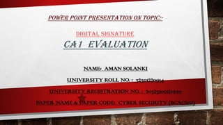 POWER POINT PRESENTATION ON TOPIC:-
DIGITAL SIGNATURE
CA1 EVALUATION
NAME: AMAN SOLANKI
UNIVERSITY ROLL NO. : 32301220014
UNIVERSITY REGISTRATION NO. : 203231001210110
PAPER NAME & PAPER CODE: CYBER SECURITY (BCAC602)
 