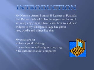 INTRODUCTION My Name is Aman, I am an E Learner at Putauaki Full Primary School. It has been great so far and I am really enjoying it, I have learnt how to add new widgets to my Wikispaces Page like glitter text, wordle and things like that. My goals are to: ,[object Object]