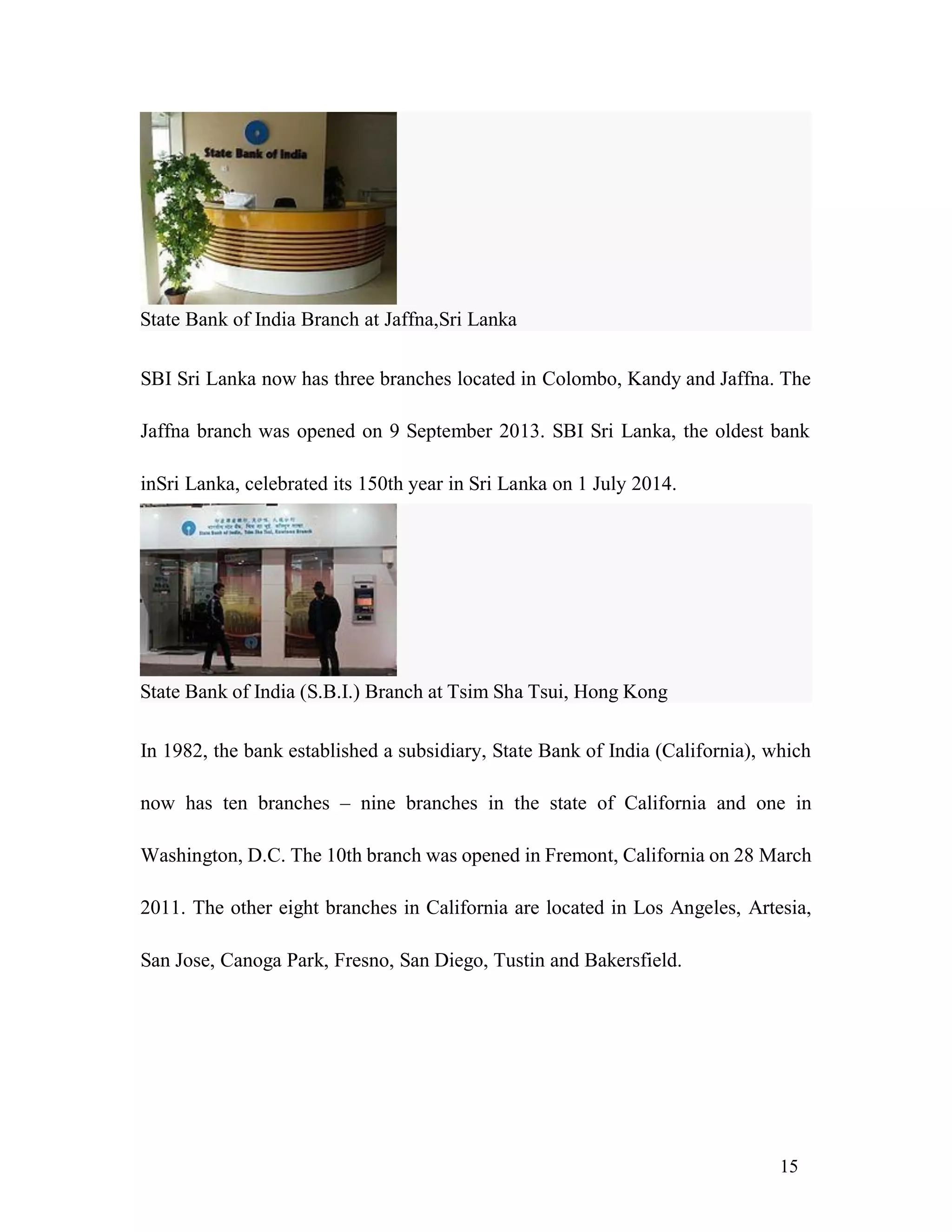 15
SBI Sri Lanka now has three branches located in Colombo, Kandy and Jaffna. The
Jaffna branch was opened on 9 September 2013. SBI Sri Lanka, the oldest bank
inSri Lanka, celebrated its 150th year in Sri Lanka on 1 July 2014.
In 1982, the bank established a subsidiary, State Bank of India (California), which
now has ten branches – nine branches in the state of California and one in
Washington, D.C. The 10th branch was opened in Fremont, California on 28 March
2011. The other eight branches in California are located in Los Angeles, Artesia,
San Jose, Canoga Park, Fresno, San Diego, Tustin and Bakersfield.
State Bank of India Branch at Jaffna,Sri Lanka
State Bank of India (S.B.I.) Branch at Tsim Sha Tsui, Hong Kong
 