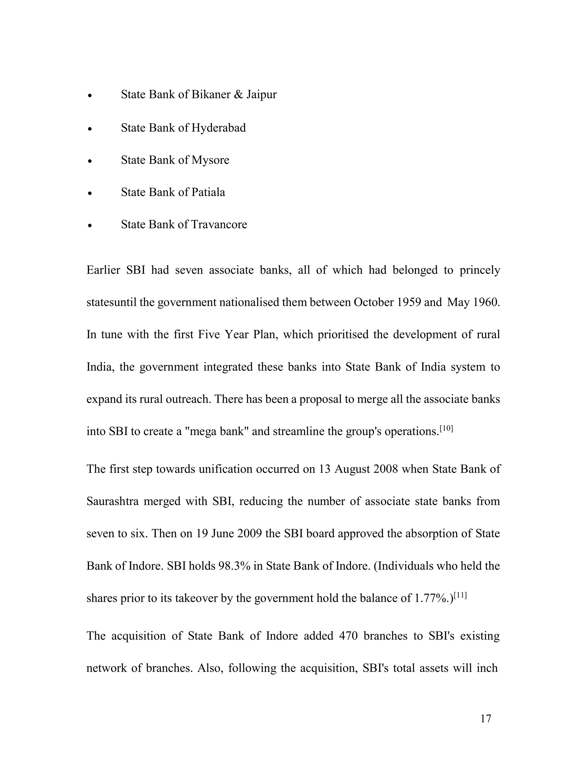 17
 State Bank of Bikaner & Jaipur
 State Bank of Hyderabad
 State Bank of Mysore
 State Bank of Patiala
 State Bank of Travancore
Earlier SBI had seven associate banks, all of which had belonged to princely
statesuntil the government nationalised them between October 1959 and May 1960.
In tune with the first Five Year Plan, which prioritised the development of rural
India, the government integrated these banks into State Bank of India system to
expand its rural outreach. There has been a proposal to merge all the associate banks
into SBI to create a "mega bank" and streamline the group's operations.[10]
The first step towards unification occurred on 13 August 2008 when State Bank of
Saurashtra merged with SBI, reducing the number of associate state banks from
seven to six. Then on 19 June 2009 the SBI board approved the absorption of State
Bank of Indore. SBI holds 98.3% in State Bank of Indore. (Individuals who held the
shares prior to its takeover by the government hold the balance of 1.77%.)[11]
The acquisition of State Bank of Indore added 470 branches to SBI's existing
network of branches. Also, following the acquisition, SBI's total assets will inch
 