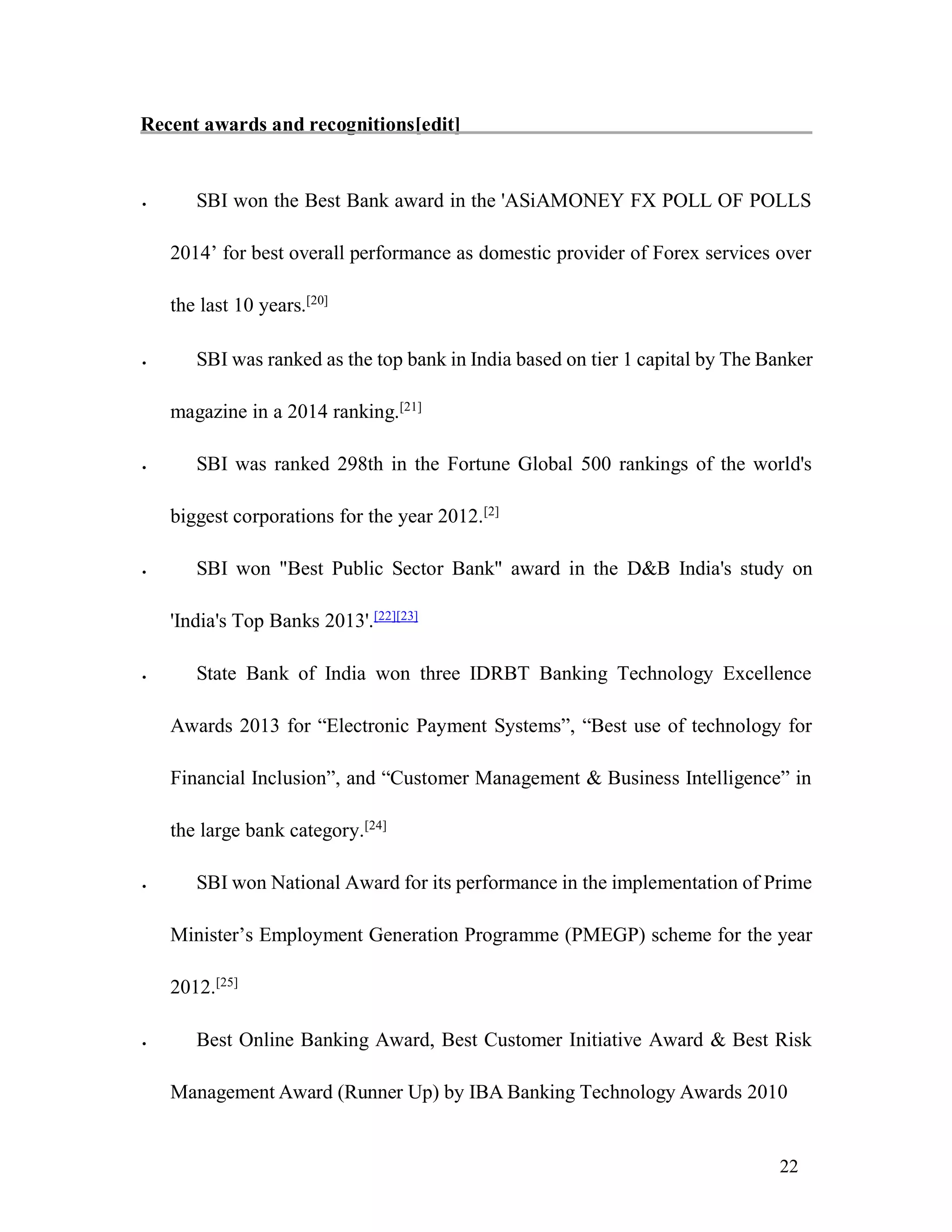 22
Recent awards and recognitions[edit]
 SBI won the Best Bank award in the 'ASiAMONEY FX POLL OF POLLS
2014’ for best overall performance as domestic provider of Forex services over
the last 10 years.[20]

 SBI was ranked as the top bank in India based on tier 1 capital by The Banker
magazine in a 2014 ranking.[21]

 SBI was ranked 298th in the Fortune Global 500 rankings of the world's
biggest corporations for the year 2012.[2]

 SBI won "Best Public Sector Bank" award in the D&B India's study on
'India's Top Banks 2013'.[22][23]

 State Bank of India won three IDRBT Banking Technology Excellence
Awards 2013 for “Electronic Payment Systems”, “Best use of technology for
Financial Inclusion”, and “Customer Management & Business Intelligence” in
the large bank category.[24]

 SBI won National Award for its performance in the implementation of Prime
Minister’s Employment Generation Programme (PMEGP) scheme for the year
2012.[25]

 Best Online Banking Award, Best Customer Initiative Award & Best Risk
Management Award (Runner Up) by IBA Banking Technology Awards 2010
 