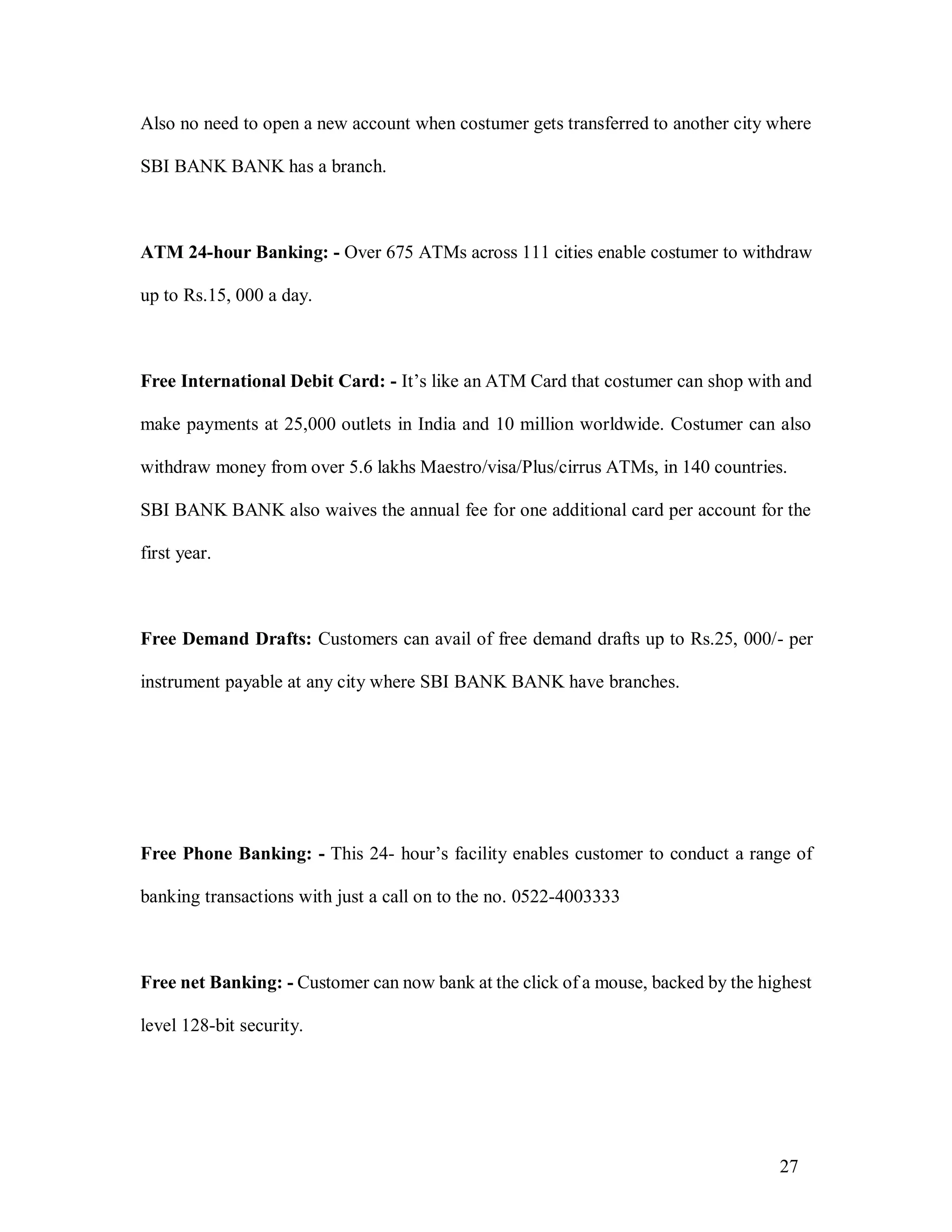 27
Also no need to open a new account when costumer gets transferred to another city where
SBI BANK BANK has a branch.
ATM 24-hour Banking: - Over 675 ATMs across 111 cities enable costumer to withdraw
up to Rs.15, 000 a day.
Free International Debit Card: - It’s like an ATM Card that costumer can shop with and
make payments at 25,000 outlets in India and 10 million worldwide. Costumer can also
withdraw money from over 5.6 lakhs Maestro/visa/Plus/cirrus ATMs, in 140 countries.
SBI BANK BANK also waives the annual fee for one additional card per account for the
first year.
Free Demand Drafts: Customers can avail of free demand drafts up to Rs.25, 000/- per
instrument payable at any city where SBI BANK BANK have branches.
Free Phone Banking: - This 24- hour’s facility enables customer to conduct a range of
banking transactions with just a call on to the no. 0522-4003333
Free net Banking: - Customer can now bank at the click of a mouse, backed by the highest
level 128-bit security.
 