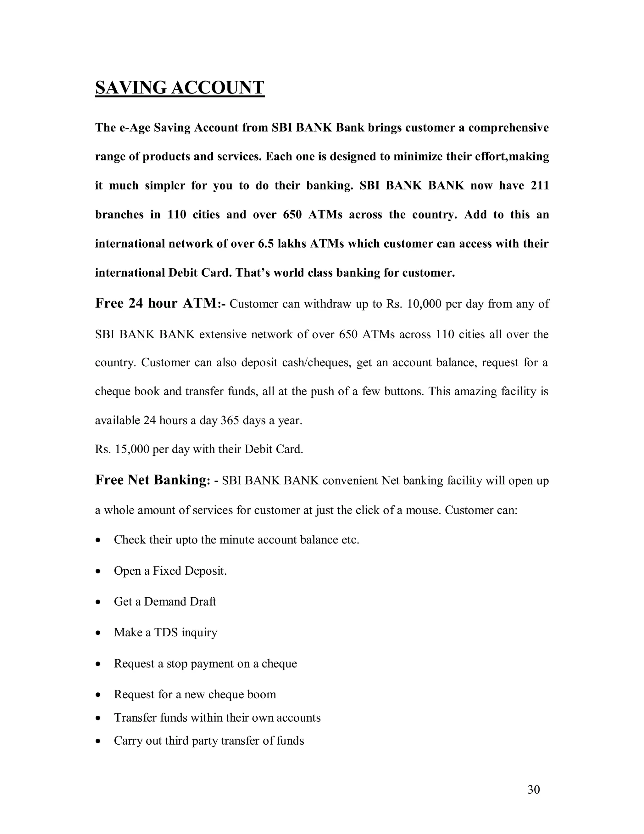 30
SAVING ACCOUNT
The e-Age Saving Account from SBI BANK Bank brings customer a comprehensive
range of products and services. Each one is designed to minimize their effort,making
it much simpler for you to do their banking. SBI BANK BANK now have 211
branches in 110 cities and over 650 ATMs across the country. Add to this an
international network of over 6.5 lakhs ATMs which customer can access with their
international Debit Card. That’s world class banking for customer.
Free 24 hour ATM:- Customer can withdraw up to Rs. 10,000 per day from any of
SBI BANK BANK extensive network of over 650 ATMs across 110 cities all over the
country. Customer can also deposit cash/cheques, get an account balance, request for a
cheque book and transfer funds, all at the push of a few buttons. This amazing facility is
available 24 hours a day 365 days a year.
Rs. 15,000 per day with their Debit Card.
Free Net Banking: - SBI BANK BANK convenient Net banking facility will open up
a whole amount of services for customer at just the click of a mouse. Customer can:
 Check their upto the minute account balance etc.
 Open a Fixed Deposit.
 Get a Demand Draft
 Make a TDS inquiry
 Request a stop payment on a cheque
 Request for a new cheque boom
 Transfer funds within their own accounts
 Carry out third party transfer of funds
 