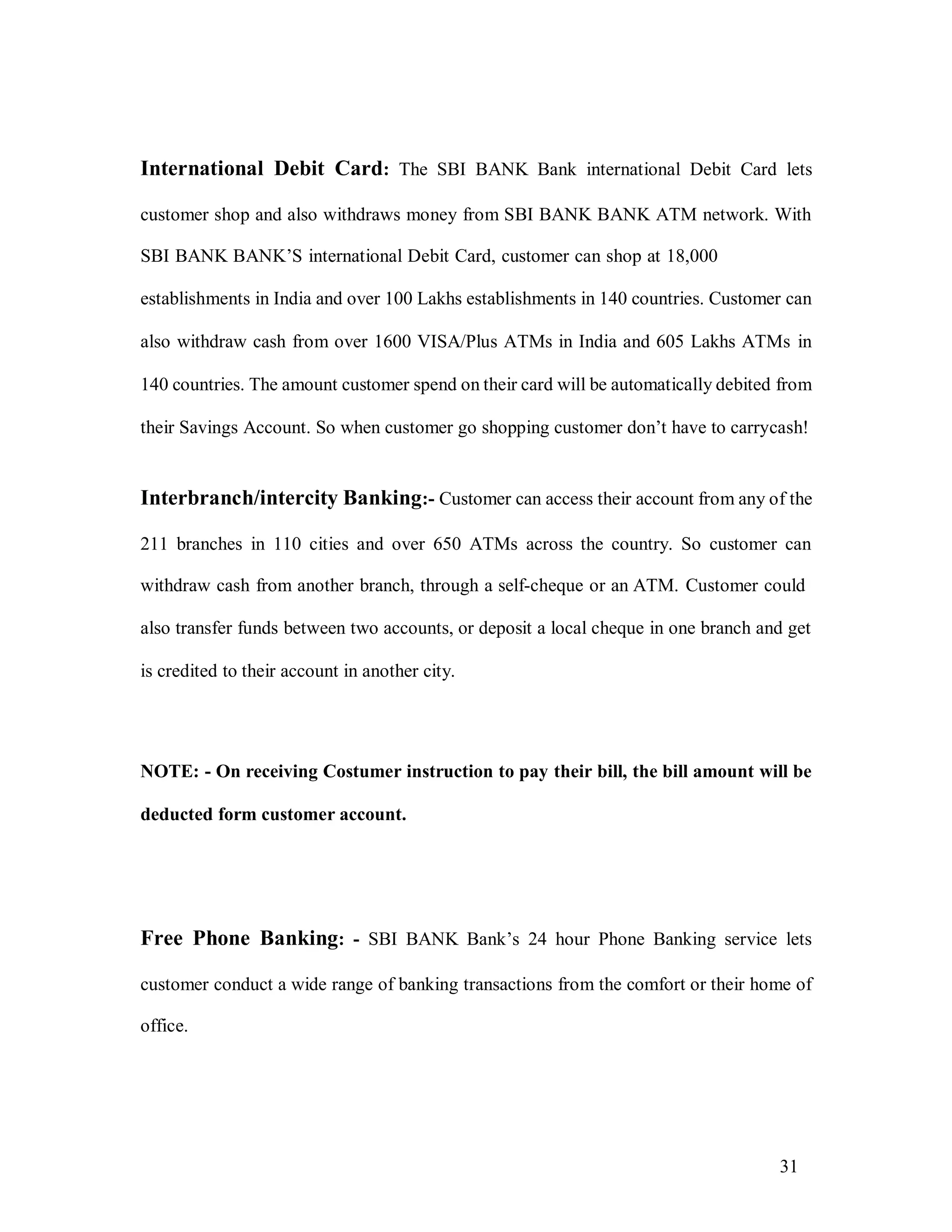 31
International Debit Card: The SBI BANK Bank international Debit Card lets
customer shop and also withdraws money from SBI BANK BANK ATM network. With
SBI BANK BANK’S international Debit Card, customer can shop at 18,000
establishments in India and over 100 Lakhs establishments in 140 countries. Customer can
also withdraw cash from over 1600 VISA/Plus ATMs in India and 605 Lakhs ATMs in
140 countries. The amount customer spend on their card will be automatically debited from
their Savings Account. So when customer go shopping customer don’t have to carrycash!
Interbranch/intercity Banking:- Customer can access their account from any of the
211 branches in 110 cities and over 650 ATMs across the country. So customer can
withdraw cash from another branch, through a self-cheque or an ATM. Customer could
also transfer funds between two accounts, or deposit a local cheque in one branch and get
is credited to their account in another city.
NOTE: - On receiving Costumer instruction to pay their bill, the bill amount will be
deducted form customer account.
Free Phone Banking: - SBI BANK Bank’s 24 hour Phone Banking service lets
customer conduct a wide range of banking transactions from the comfort or their home of
office.
 