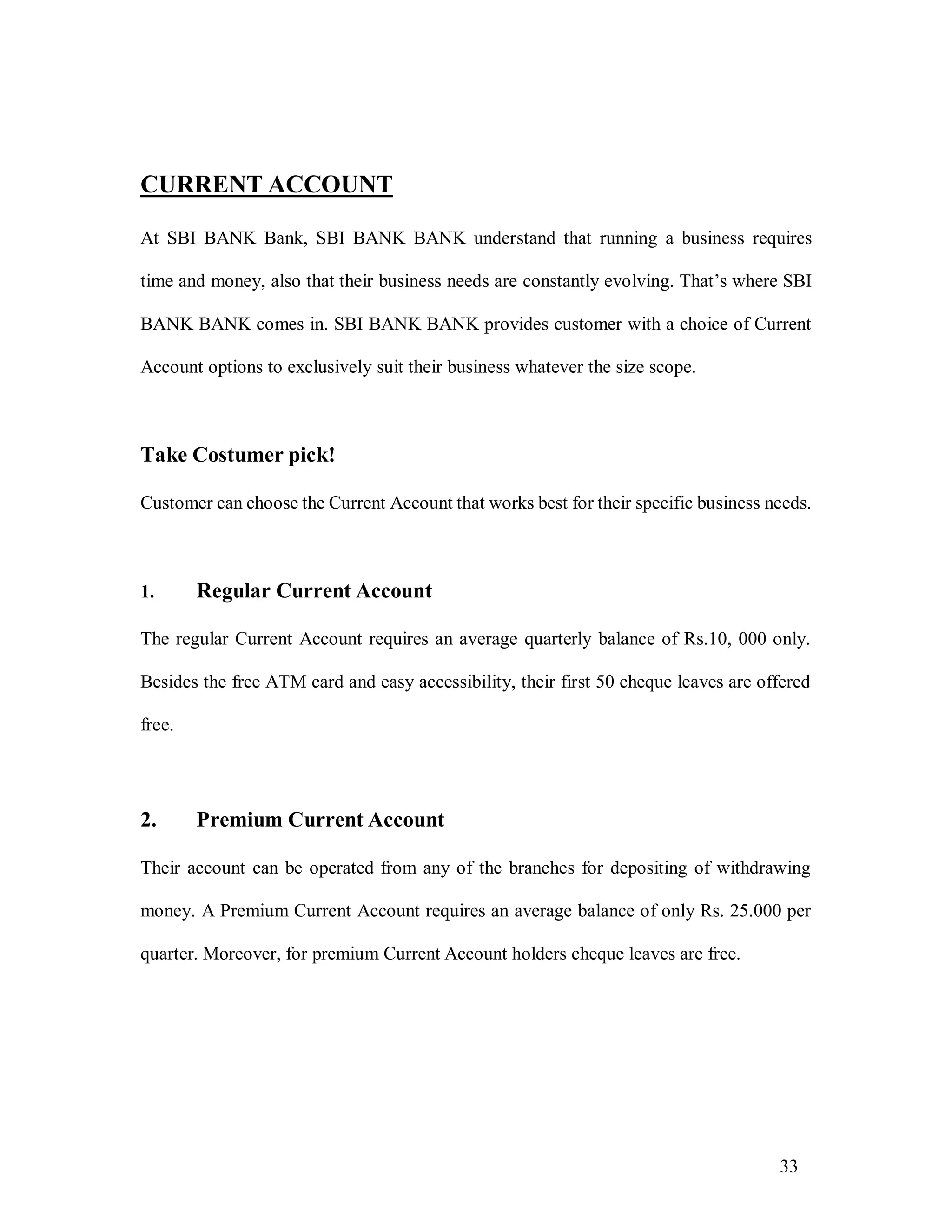 33
CURRENT ACCOUNT
At SBI BANK Bank, SBI BANK BANK understand that running a business requires
time and money, also that their business needs are constantly evolving. That’s where SBI
BANK BANK comes in. SBI BANK BANK provides customer with a choice of Current
Account options to exclusively suit their business whatever the size scope.
Take Costumer pick!
Customer can choose the Current Account that works best for their specific business needs.
1. Regular Current Account
The regular Current Account requires an average quarterly balance of Rs.10, 000 only.
Besides the free ATM card and easy accessibility, their first 50 cheque leaves are offered
free.
2. Premium Current Account
Their account can be operated from any of the branches for depositing of withdrawing
money. A Premium Current Account requires an average balance of only Rs. 25.000 per
quarter. Moreover, for premium Current Account holders cheque leaves are free.
 