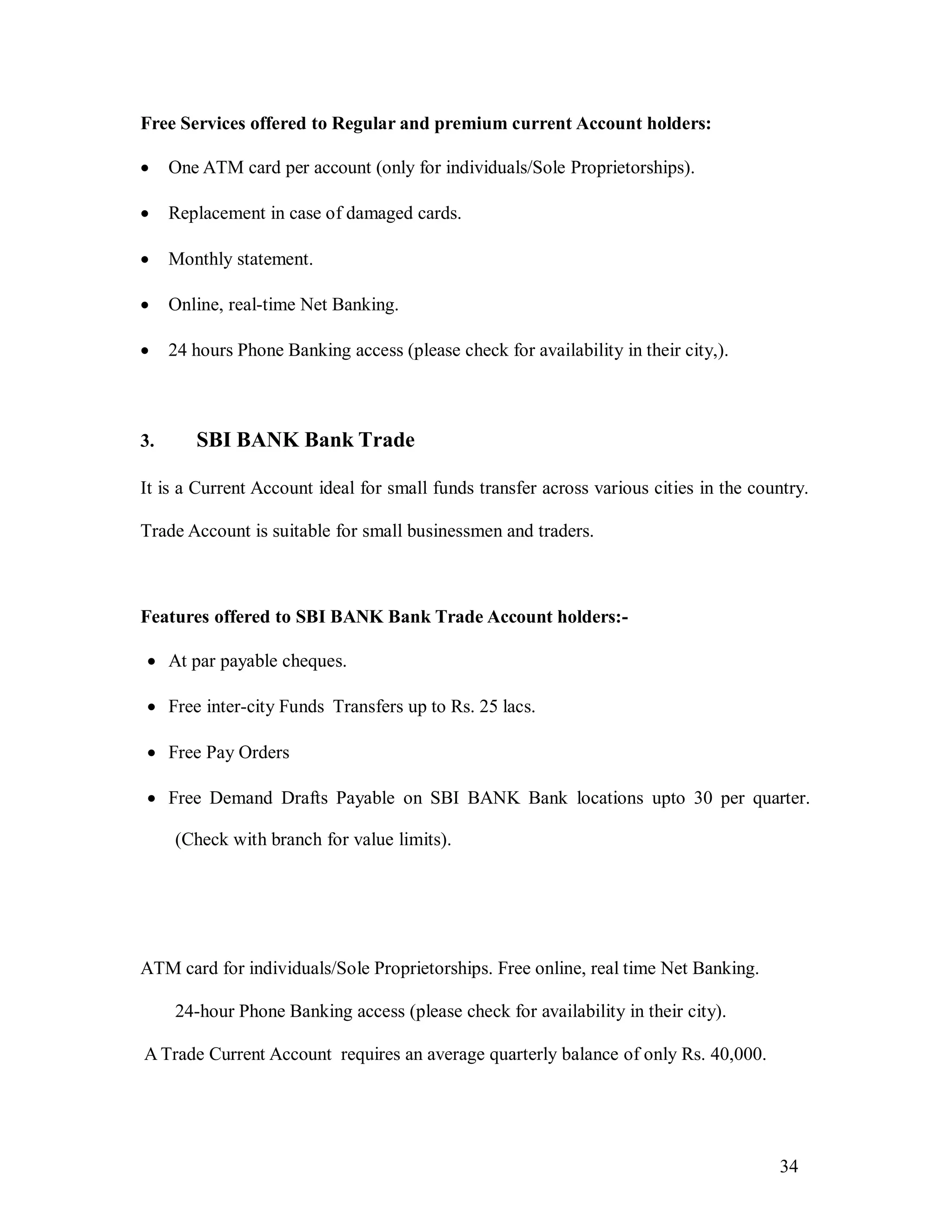 34
Free Services offered to Regular and premium current Account holders:
 One ATM card per account (only for individuals/Sole Proprietorships).
 Replacement in case of damaged cards.
 Monthly statement.
 Online, real-time Net Banking.
 24 hours Phone Banking access (please check for availability in their city,).
3. SBI BANK Bank Trade
It is a Current Account ideal for small funds transfer across various cities in the country.
Trade Account is suitable for small businessmen and traders.
Features offered to SBI BANK Bank Trade Account holders:-
 At par payable cheques.
 Free inter-city Funds Transfers up to Rs. 25 lacs.
 Free Pay Orders
 Free Demand Drafts Payable on SBI BANK Bank locations upto 30 per quarter.
(Check with branch for value limits).
ATM card for individuals/Sole Proprietorships. Free online, real time Net Banking.
24-hour Phone Banking access (please check for availability in their city).
A Trade Current Account requires an average quarterly balance of only Rs. 40,000.
 