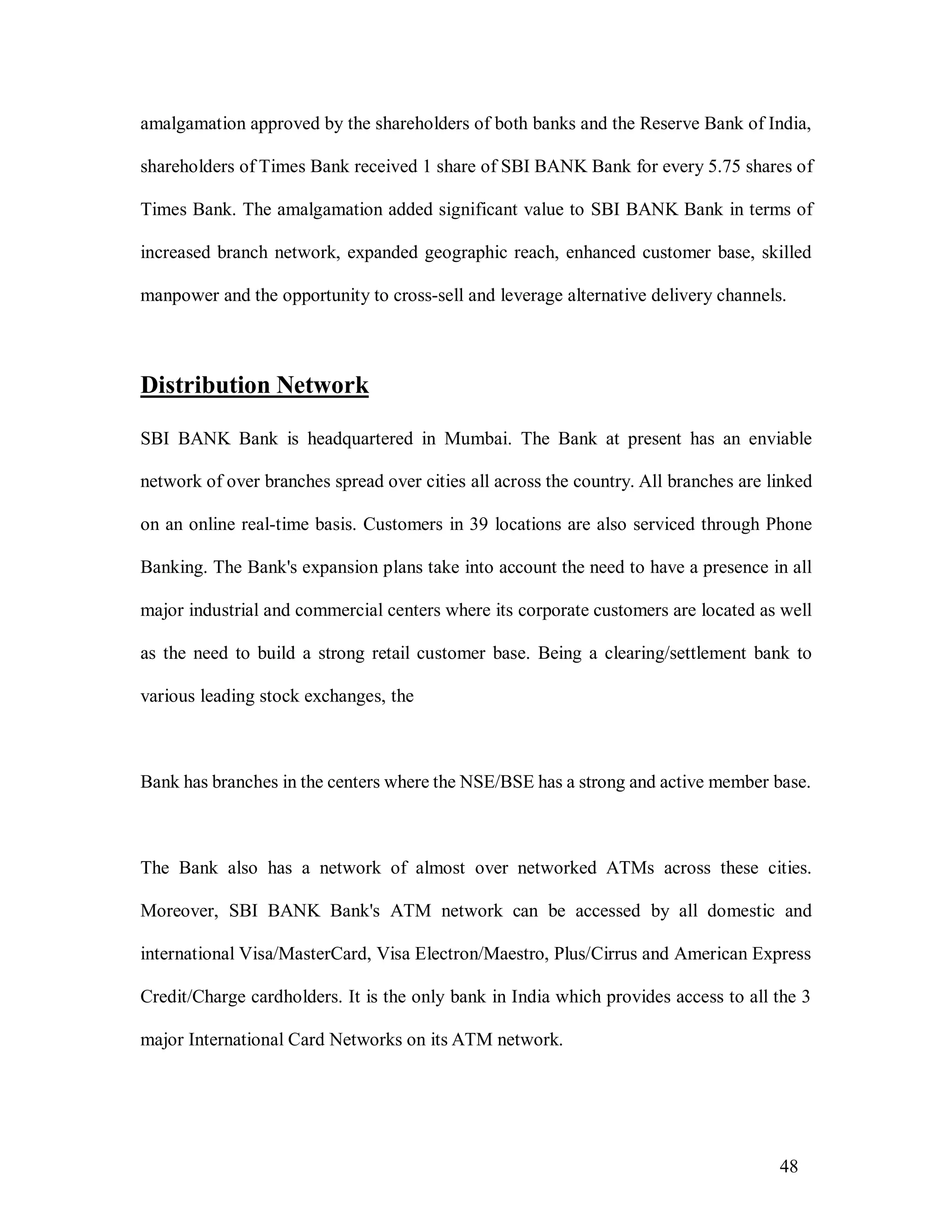 48
amalgamation approved by the shareholders of both banks and the Reserve Bank of India,
shareholders of Times Bank received 1 share of SBI BANK Bank for every 5.75 shares of
Times Bank. The amalgamation added significant value to SBI BANK Bank in terms of
increased branch network, expanded geographic reach, enhanced customer base, skilled
manpower and the opportunity to cross-sell and leverage alternative delivery channels.
Distribution Network
SBI BANK Bank is headquartered in Mumbai. The Bank at present has an enviable
network of over branches spread over cities all across the country. All branches are linked
on an online real-time basis. Customers in 39 locations are also serviced through Phone
Banking. The Bank's expansion plans take into account the need to have a presence in all
major industrial and commercial centers where its corporate customers are located as well
as the need to build a strong retail customer base. Being a clearing/settlement bank to
various leading stock exchanges, the
Bank has branches in the centers where the NSE/BSE has a strong and active member base.
The Bank also has a network of almost over networked ATMs across these cities.
Moreover, SBI BANK Bank's ATM network can be accessed by all domestic and
international Visa/MasterCard, Visa Electron/Maestro, Plus/Cirrus and American Express
Credit/Charge cardholders. It is the only bank in India which provides access to all the 3
major International Card Networks on its ATM network.
 