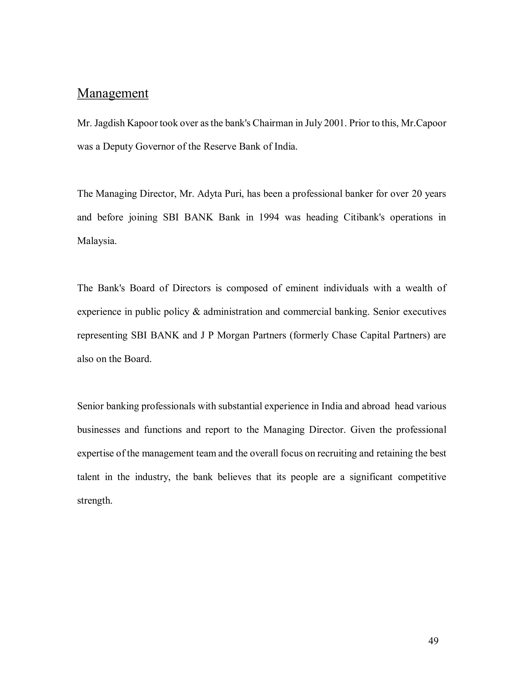 49
Management
Mr. Jagdish Kapoor took over as the bank's Chairman in July 2001. Prior to this, Mr.Capoor
was a Deputy Governor of the Reserve Bank of India.
The Managing Director, Mr. Adyta Puri, has been a professional banker for over 20 years
and before joining SBI BANK Bank in 1994 was heading Citibank's operations in
Malaysia.
The Bank's Board of Directors is composed of eminent individuals with a wealth of
experience in public policy & administration and commercial banking. Senior executives
representing SBI BANK and J P Morgan Partners (formerly Chase Capital Partners) are
also on the Board.
Senior banking professionals with substantial experience in India and abroad head various
businesses and functions and report to the Managing Director. Given the professional
expertise of the management team and the overall focus on recruiting and retaining the best
talent in the industry, the bank believes that its people are a significant competitive
strength.
 
