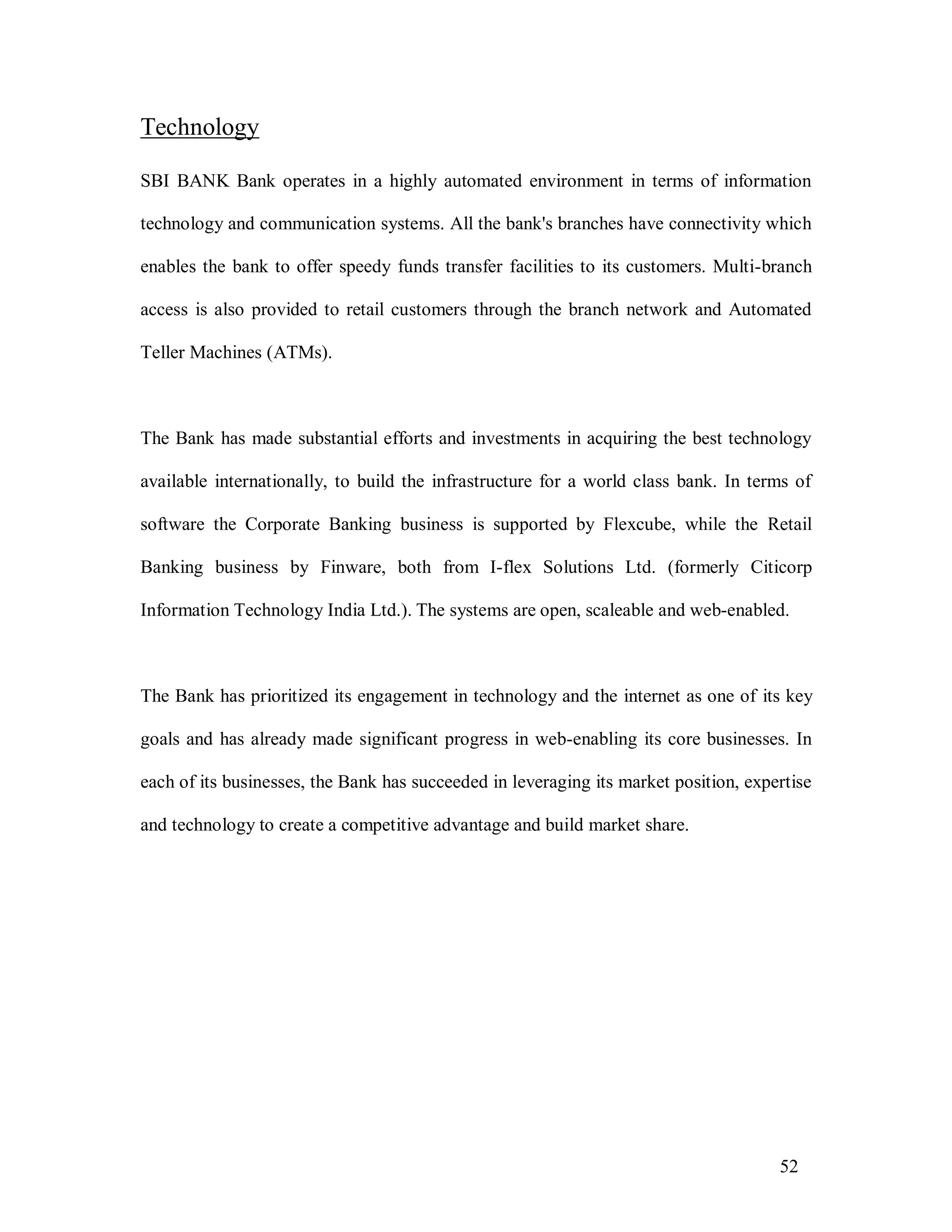 52
Technology
SBI BANK Bank operates in a highly automated environment in terms of information
technology and communication systems. All the bank's branches have connectivity which
enables the bank to offer speedy funds transfer facilities to its customers. Multi-branch
access is also provided to retail customers through the branch network and Automated
Teller Machines (ATMs).
The Bank has made substantial efforts and investments in acquiring the best technology
available internationally, to build the infrastructure for a world class bank. In terms of
software the Corporate Banking business is supported by Flexcube, while the Retail
Banking business by Finware, both from I-flex Solutions Ltd. (formerly Citicorp
Information Technology India Ltd.). The systems are open, scaleable and web-enabled.
The Bank has prioritized its engagement in technology and the internet as one of its key
goals and has already made significant progress in web-enabling its core businesses. In
each of its businesses, the Bank has succeeded in leveraging its market position, expertise
and technology to create a competitive advantage and build market share.
 