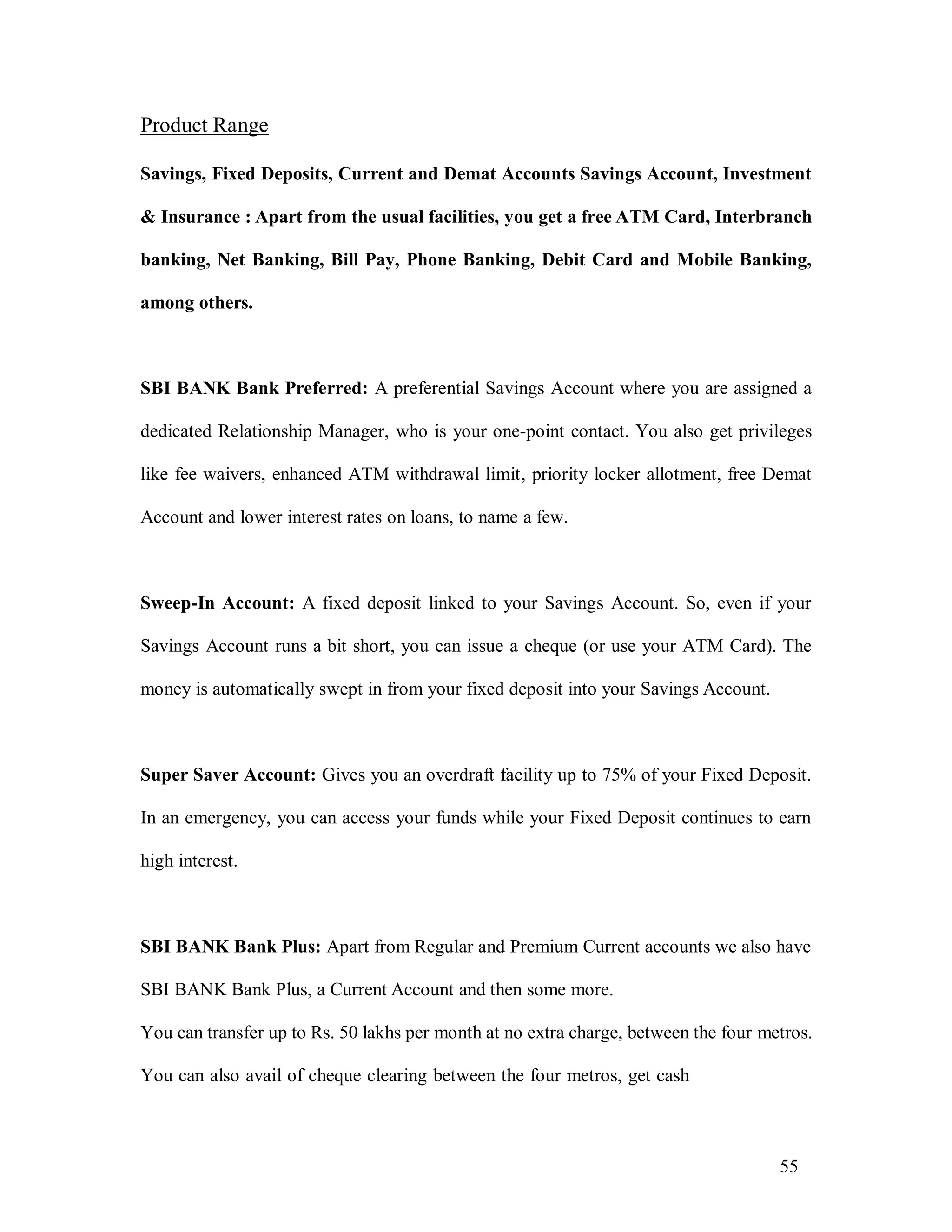 55
Product Range
Savings, Fixed Deposits, Current and Demat Accounts Savings Account, Investment
& Insurance : Apart from the usual facilities, you get a free ATM Card, Interbranch
banking, Net Banking, Bill Pay, Phone Banking, Debit Card and Mobile Banking,
among others.
SBI BANK Bank Preferred: A preferential Savings Account where you are assigned a
dedicated Relationship Manager, who is your one-point contact. You also get privileges
like fee waivers, enhanced ATM withdrawal limit, priority locker allotment, free Demat
Account and lower interest rates on loans, to name a few.
Sweep-In Account: A fixed deposit linked to your Savings Account. So, even if your
Savings Account runs a bit short, you can issue a cheque (or use your ATM Card). The
money is automatically swept in from your fixed deposit into your Savings Account.
Super Saver Account: Gives you an overdraft facility up to 75% of your Fixed Deposit.
In an emergency, you can access your funds while your Fixed Deposit continues to earn
high interest.
SBI BANK Bank Plus: Apart from Regular and Premium Current accounts we also have
SBI BANK Bank Plus, a Current Account and then some more.
You can transfer up to Rs. 50 lakhs per month at no extra charge, between the four metros.
You can also avail of cheque clearing between the four metros, get cash
 