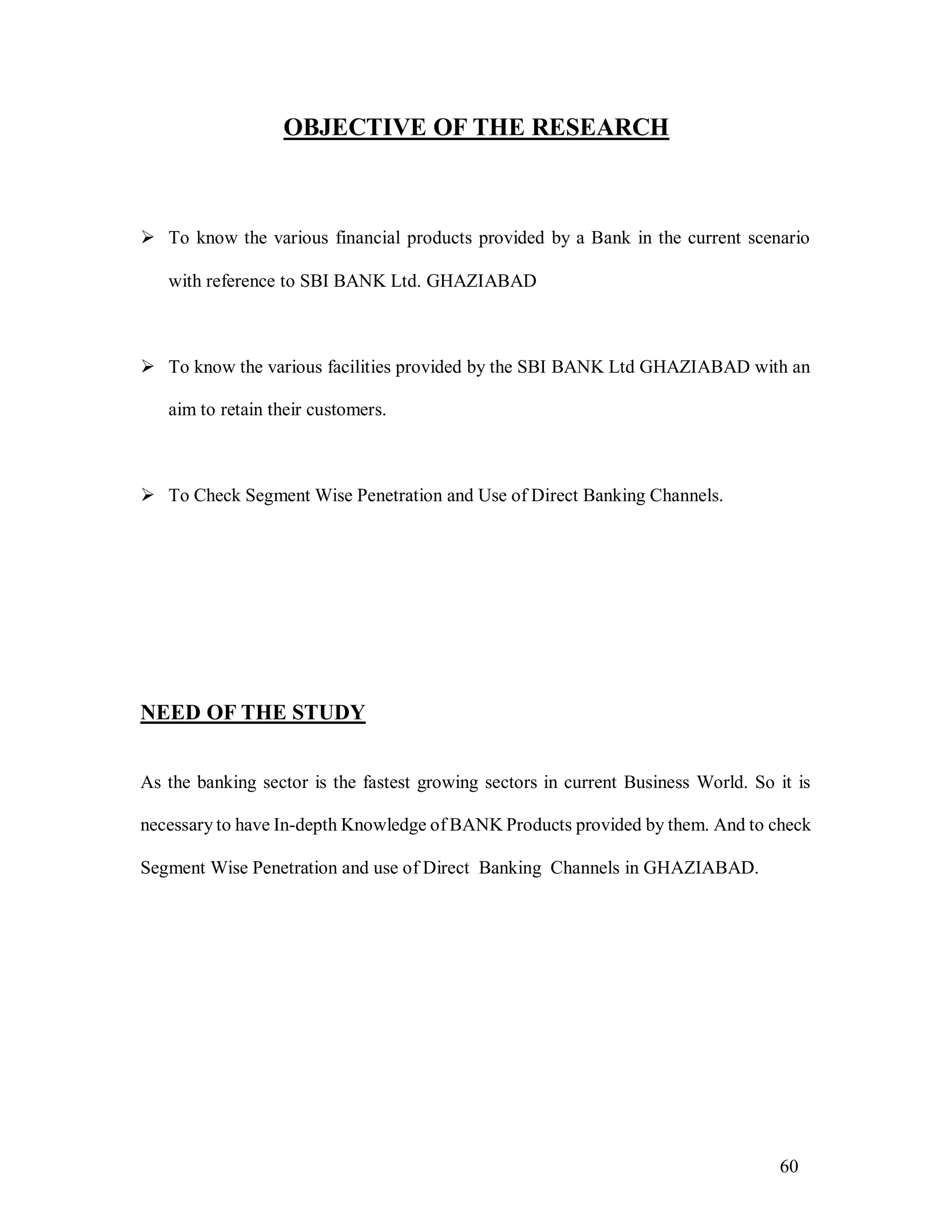 60
OBJECTIVE OF THE RESEARCH
 To know the various financial products provided by a Bank in the current scenario
with reference to SBI BANK Ltd. GHAZIABAD
 To know the various facilities provided by the SBI BANK Ltd GHAZIABAD with an
aim to retain their customers.
 To Check Segment Wise Penetration and Use of Direct Banking Channels.
NEED OF THE STUDY
As the banking sector is the fastest growing sectors in current Business World. So it is
necessary to have In-depth Knowledge of BANK Products provided by them. And to check
Segment Wise Penetration and use of Direct Banking Channels in GHAZIABAD.
 