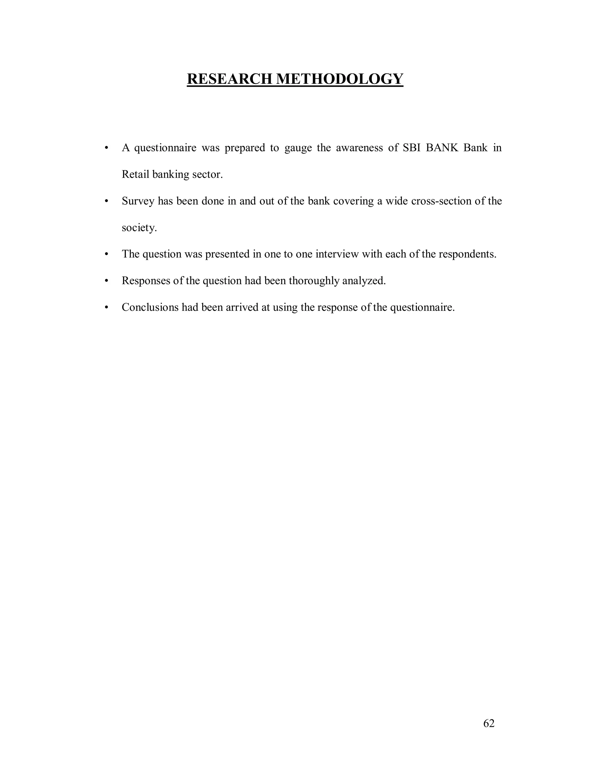 62
RESEARCH METHODOLOGY
• A questionnaire was prepared to gauge the awareness of SBI BANK Bank in
Retail banking sector.
• Survey has been done in and out of the bank covering a wide cross-section of the
society.
• The question was presented in one to one interview with each of the respondents.
• Responses of the question had been thoroughly analyzed.
• Conclusions had been arrived at using the response of the questionnaire.
 