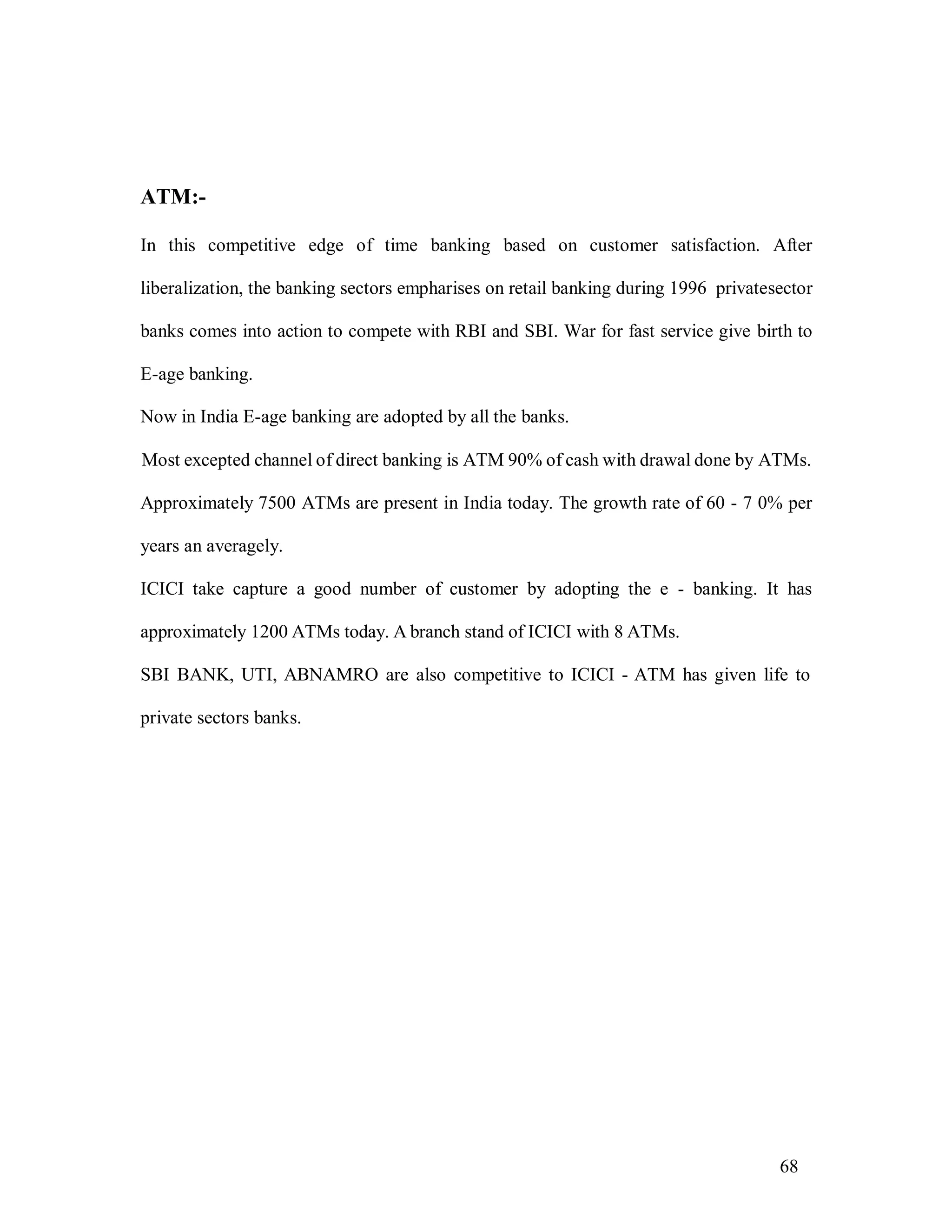 68
ATM:-
In this competitive edge of time banking based on customer satisfaction. After
liberalization, the banking sectors empharises on retail banking during 1996 privatesector
banks comes into action to compete with RBI and SBI. War for fast service give birth to
E-age banking.
Now in India E-age banking are adopted by all the banks.
Most excepted channel of direct banking is ATM 90% of cash with drawal done by ATMs.
Approximately 7500 ATMs are present in India today. The growth rate of 60 - 7 0% per
years an averagely.
ICICI take capture a good number of customer by adopting the e - banking. It has
approximately 1200 ATMs today. A branch stand of ICICI with 8 ATMs.
SBI BANK, UTI, ABNAMRO are also competitive to ICICI - ATM has given life to
private sectors banks.
 