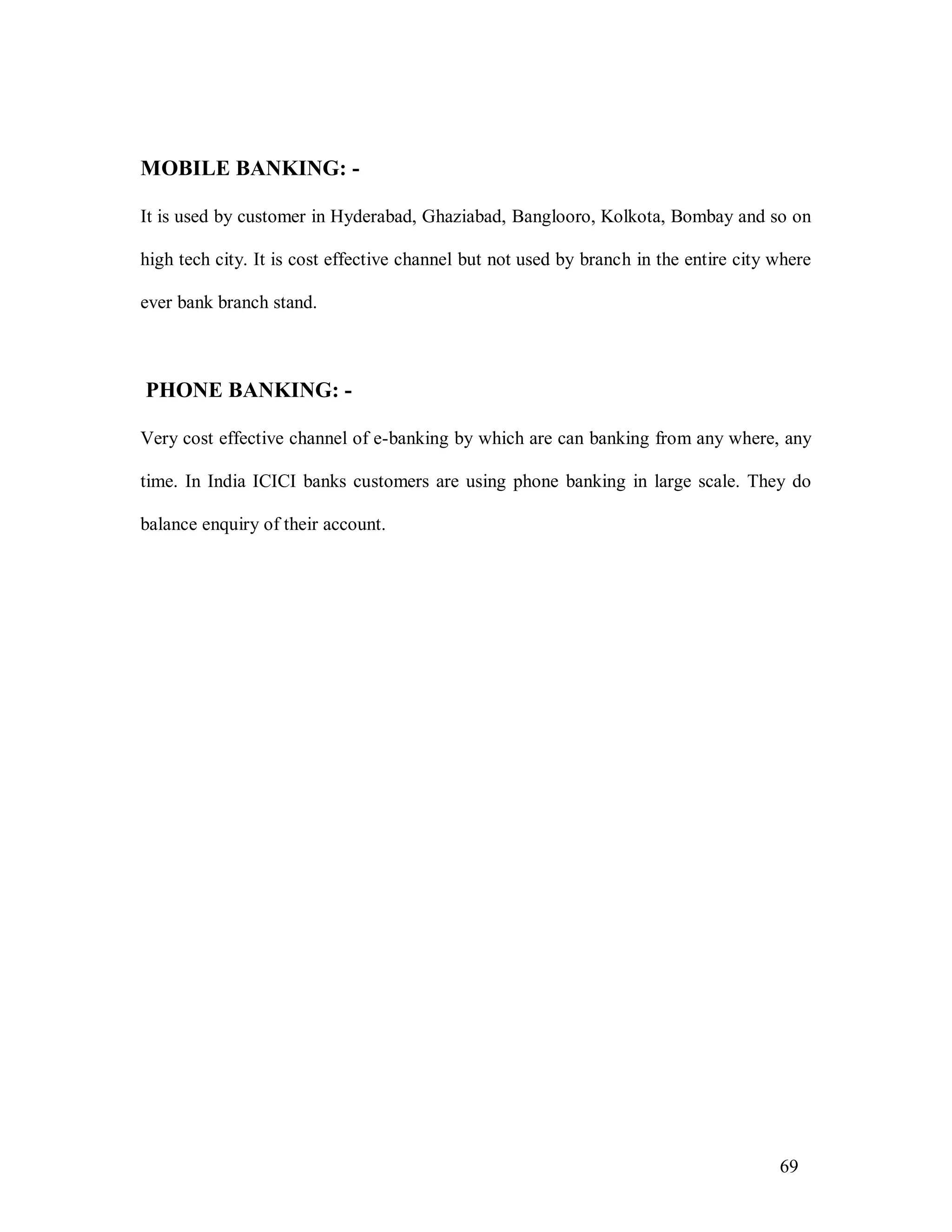 69
MOBILE BANKING: -
It is used by customer in Hyderabad, Ghaziabad, Banglooro, Kolkota, Bombay and so on
high tech city. It is cost effective channel but not used by branch in the entire city where
ever bank branch stand.
PHONE BANKING: -
Very cost effective channel of e-banking by which are can banking from any where, any
time. In India ICICI banks customers are using phone banking in large scale. They do
balance enquiry of their account.
 