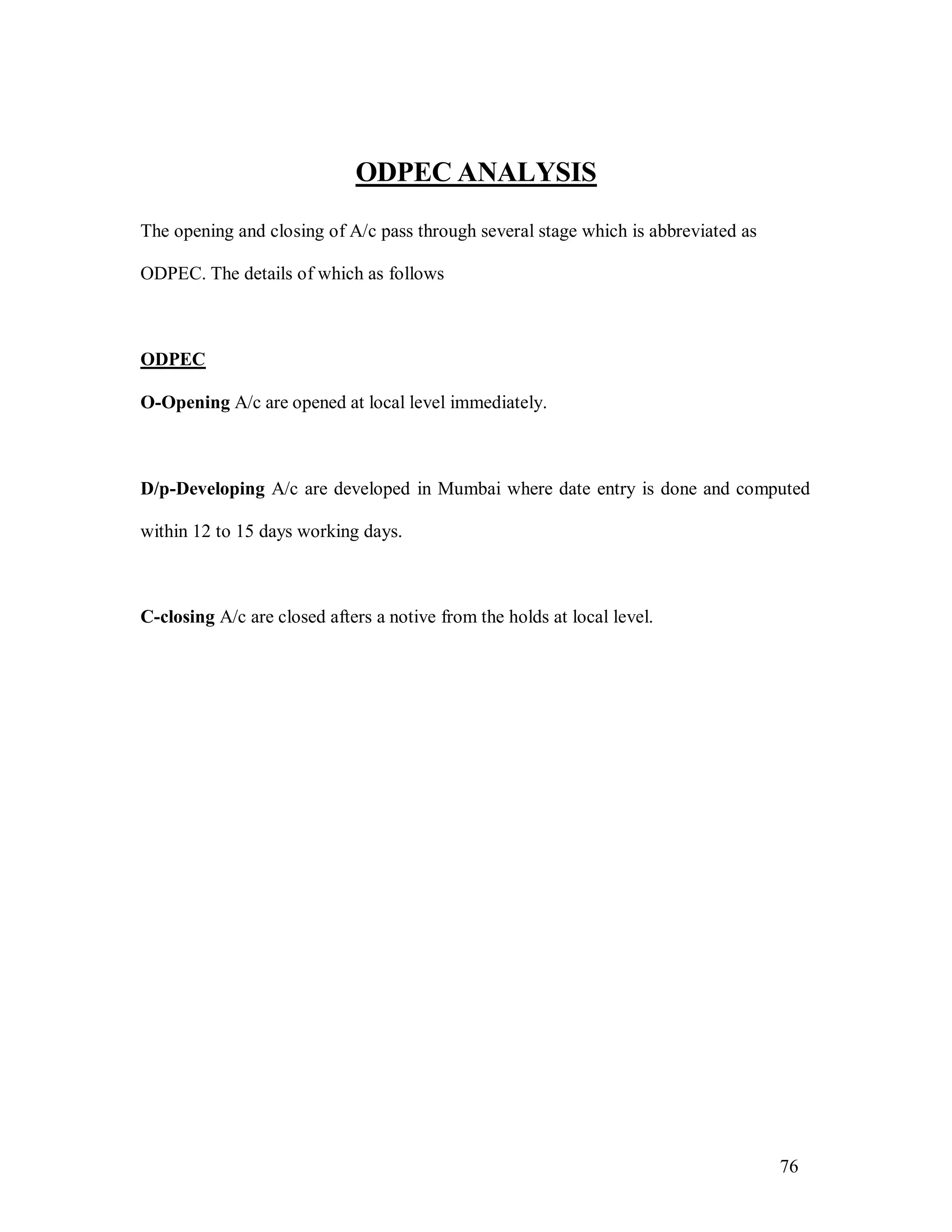 76
ODPEC ANALYSIS
The opening and closing of A/c pass through several stage which is abbreviated as
ODPEC. The details of which as follows
ODPEC
O-Opening A/c are opened at local level immediately.
D/p-Developing A/c are developed in Mumbai where date entry is done and computed
within 12 to 15 days working days.
C-closing A/c are closed afters a notive from the holds at local level.
 