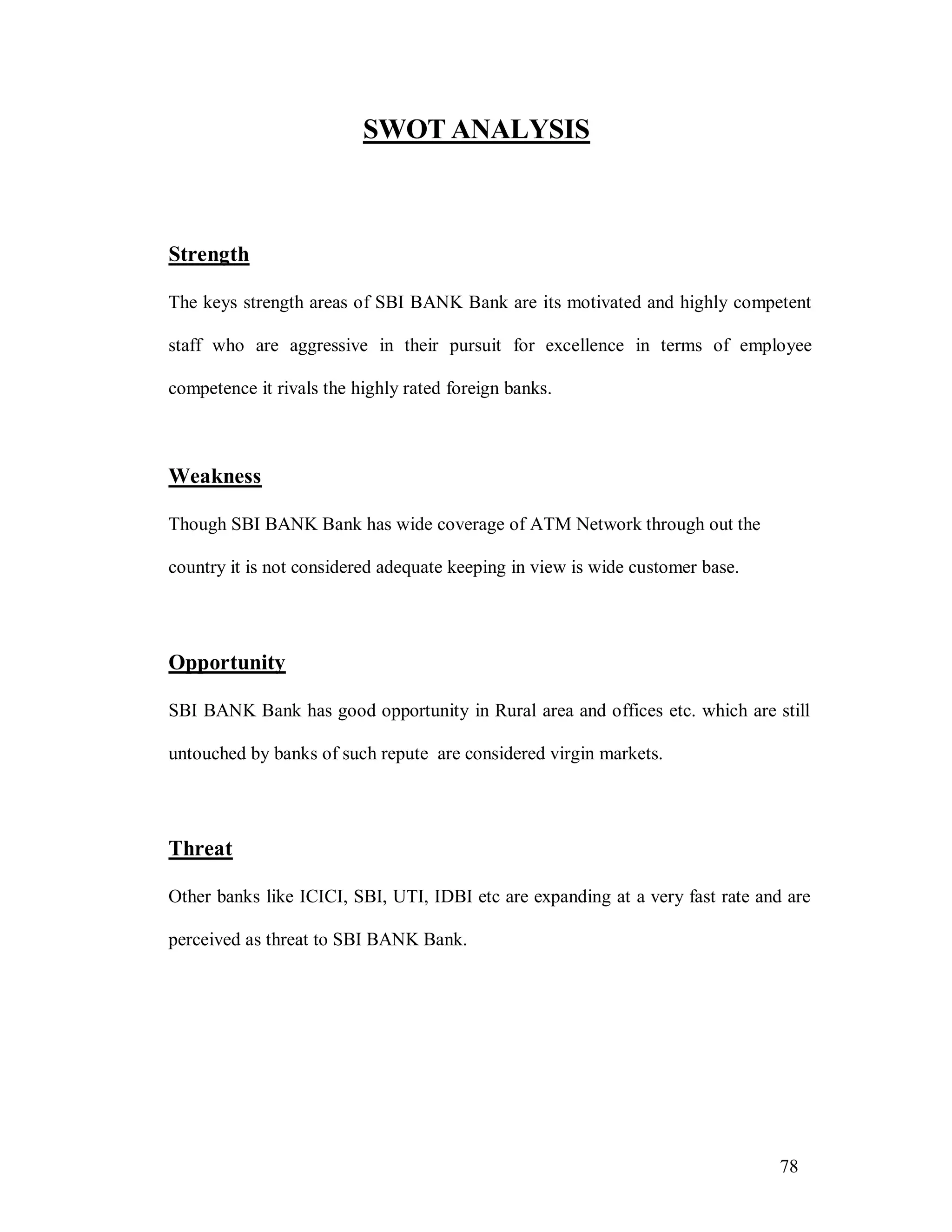 78
SWOT ANALYSIS
Strength
The keys strength areas of SBI BANK Bank are its motivated and highly competent
staff who are aggressive in their pursuit for excellence in terms of employee
competence it rivals the highly rated foreign banks.
Weakness
Though SBI BANK Bank has wide coverage of ATM Network through out the
country it is not considered adequate keeping in view is wide customer base.
Opportunity
SBI BANK Bank has good opportunity in Rural area and offices etc. which are still
untouched by banks of such repute are considered virgin markets.
Threat
Other banks like ICICI, SBI, UTI, IDBI etc are expanding at a very fast rate and are
perceived as threat to SBI BANK Bank.
 