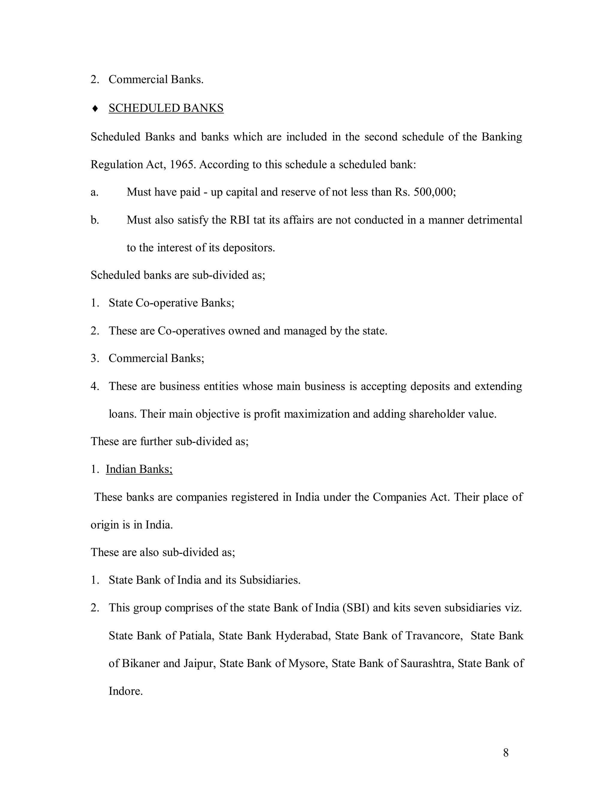 8
2. Commercial Banks.
 SCHEDULED BANKS
Scheduled Banks and banks which are included in the second schedule of the Banking
Regulation Act, 1965. According to this schedule a scheduled bank:
a. Must have paid - up capital and reserve of not less than Rs. 500,000;
b. Must also satisfy the RBI tat its affairs are not conducted in a manner detrimental
to the interest of its depositors.
Scheduled banks are sub-divided as;
1. State Co-operative Banks;
2. These are Co-operatives owned and managed by the state.
3. Commercial Banks;
4. These are business entities whose main business is accepting deposits and extending
loans. Their main objective is profit maximization and adding shareholder value.
These are further sub-divided as;
1. Indian Banks;
These banks are companies registered in India under the Companies Act. Their place of
origin is in India.
These are also sub-divided as;
1. State Bank of India and its Subsidiaries.
2. This group comprises of the state Bank of India (SBI) and kits seven subsidiaries viz.
State Bank of Patiala, State Bank Hyderabad, State Bank of Travancore, State Bank
of Bikaner and Jaipur, State Bank of Mysore, State Bank of Saurashtra, State Bank of
Indore.
 