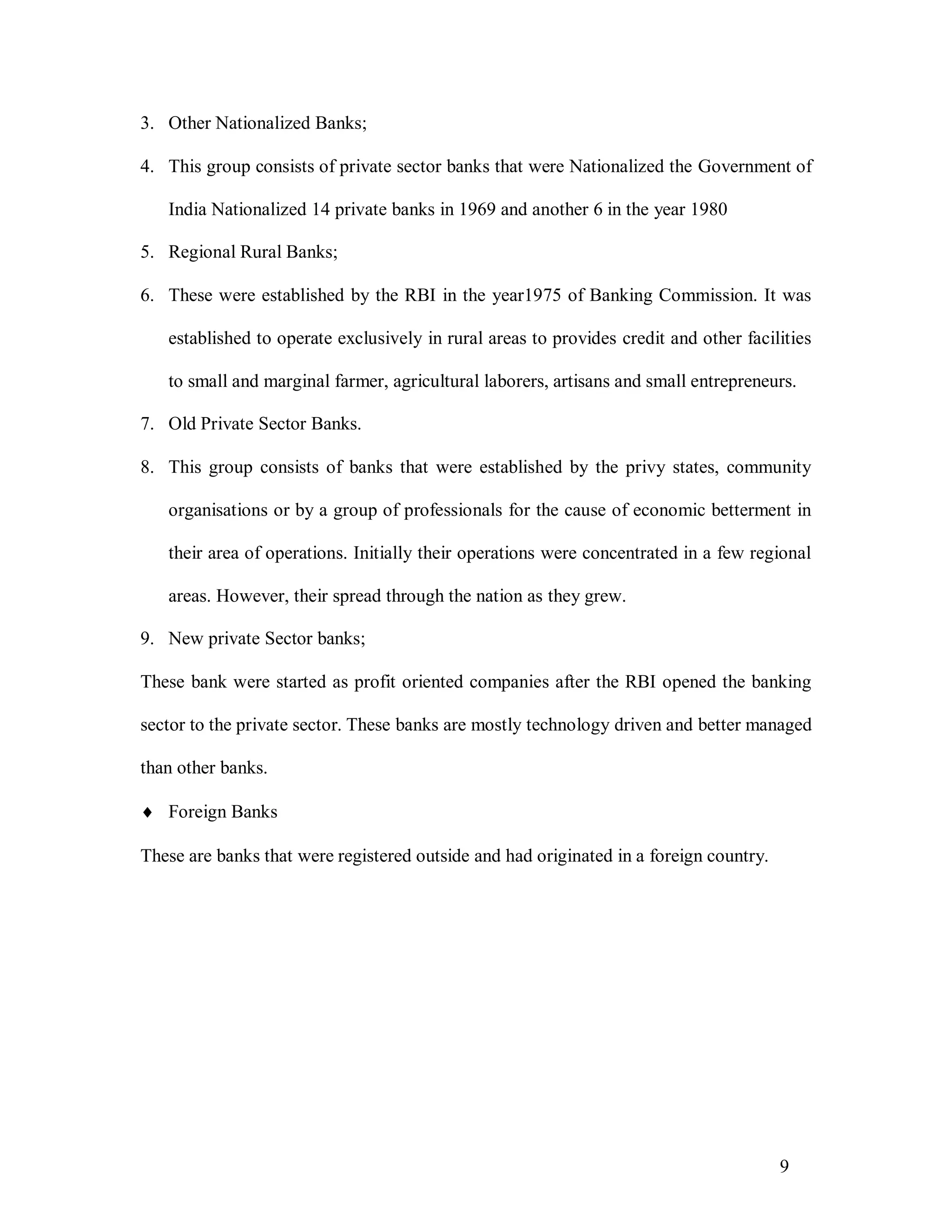 9
3. Other Nationalized Banks;
4. This group consists of private sector banks that were Nationalized the Government of
India Nationalized 14 private banks in 1969 and another 6 in the year 1980
5. Regional Rural Banks;
6. These were established by the RBI in the year1975 of Banking Commission. It was
established to operate exclusively in rural areas to provides credit and other facilities
to small and marginal farmer, agricultural laborers, artisans and small entrepreneurs.
7. Old Private Sector Banks.
8. This group consists of banks that were established by the privy states, community
organisations or by a group of professionals for the cause of economic betterment in
their area of operations. Initially their operations were concentrated in a few regional
areas. However, their spread through the nation as they grew.
9. New private Sector banks;
These bank were started as profit oriented companies after the RBI opened the banking
sector to the private sector. These banks are mostly technology driven and better managed
than other banks.
 Foreign Banks
These are banks that were registered outside and had originated in a foreign country.
 