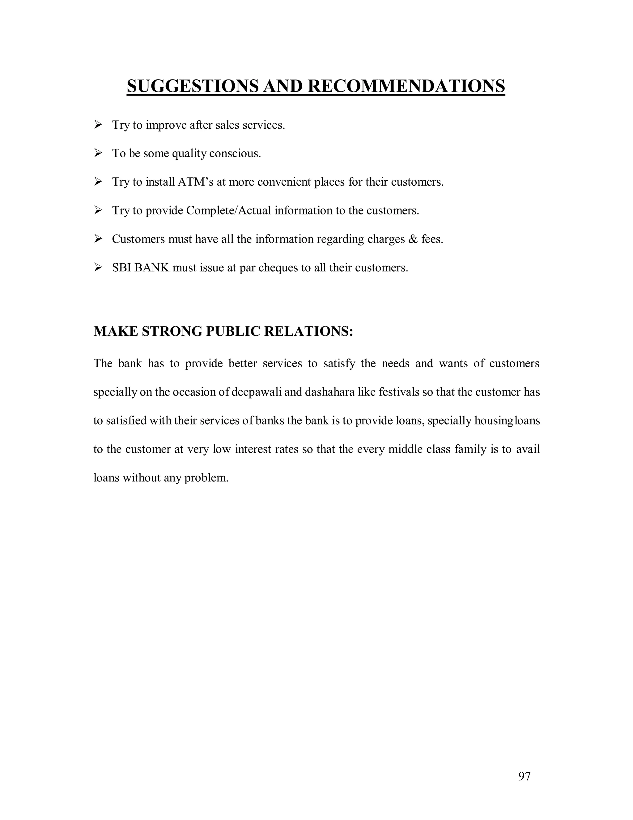 97
SUGGESTIONS AND RECOMMENDATIONS
 Try to improve after sales services.
 To be some quality conscious.
 Try to install ATM’s at more convenient places for their customers.
 Try to provide Complete/Actual information to the customers.
 Customers must have all the information regarding charges & fees.
 SBI BANK must issue at par cheques to all their customers.
MAKE STRONG PUBLIC RELATIONS:
The bank has to provide better services to satisfy the needs and wants of customers
specially on the occasion of deepawali and dashahara like festivals so that the customer has
to satisfied with their services of banks the bank is to provide loans, specially housingloans
to the customer at very low interest rates so that the every middle class family is to avail
loans without any problem.
 