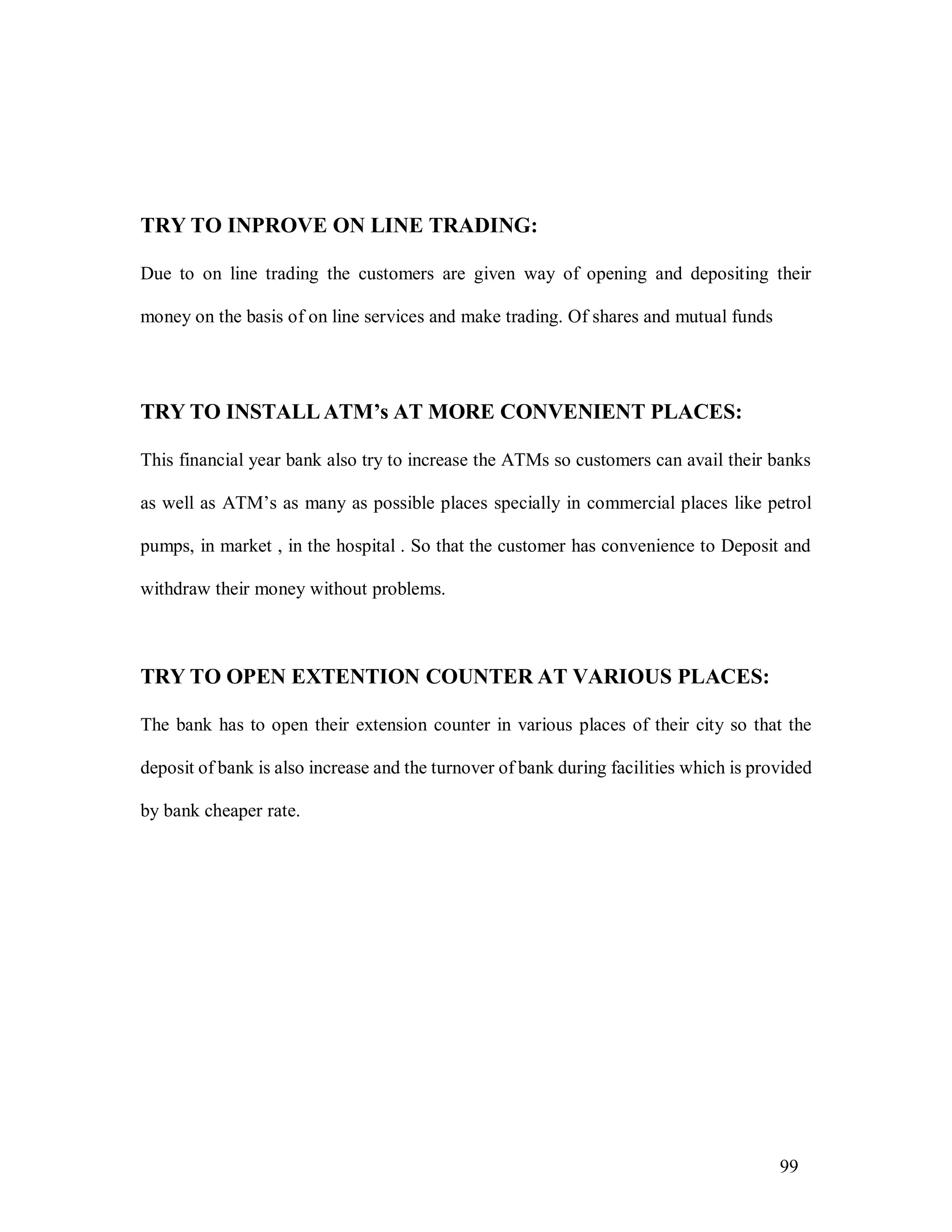 99
TRY TO INPROVE ON LINE TRADING:
Due to on line trading the customers are given way of opening and depositing their
money on the basis of on line services and make trading. Of shares and mutual funds
TRY TO INSTALLATM’s AT MORE CONVENIENT PLACES:
This financial year bank also try to increase the ATMs so customers can avail their banks
as well as ATM’s as many as possible places specially in commercial places like petrol
pumps, in market , in the hospital . So that the customer has convenience to Deposit and
withdraw their money without problems.
TRY TO OPEN EXTENTION COUNTER AT VARIOUS PLACES:
The bank has to open their extension counter in various places of their city so that the
deposit of bank is also increase and the turnover of bank during facilities which is provided
by bank cheaper rate.
 