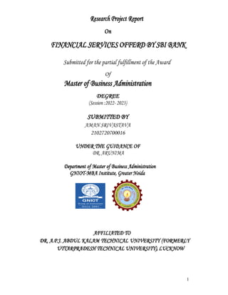 1
Research Project Report
On
FINANCIAL SERVICES OFFERD BY SBI BANK
Submitted for the partial fulfillment of the Award
Of
Master of Business Administration
DEGREE
(Session :2022- 2023)
SUBMITTED BY
AMAN SRIVASTAVA
2102720700016
UNDER THE GUIDANCE OF
DR. ARUNIMA
Department of Master of Business Administration
GNIOT-MBA Institute, Greater Noida
AFFILIATED TO
DR. A.P.J. ABDUL KALAM TECHNICAL UNIVERSITY (FORMERLY
UTTARPRADESH TECHNICAL UNIVERSITY), LUCKNOW
 