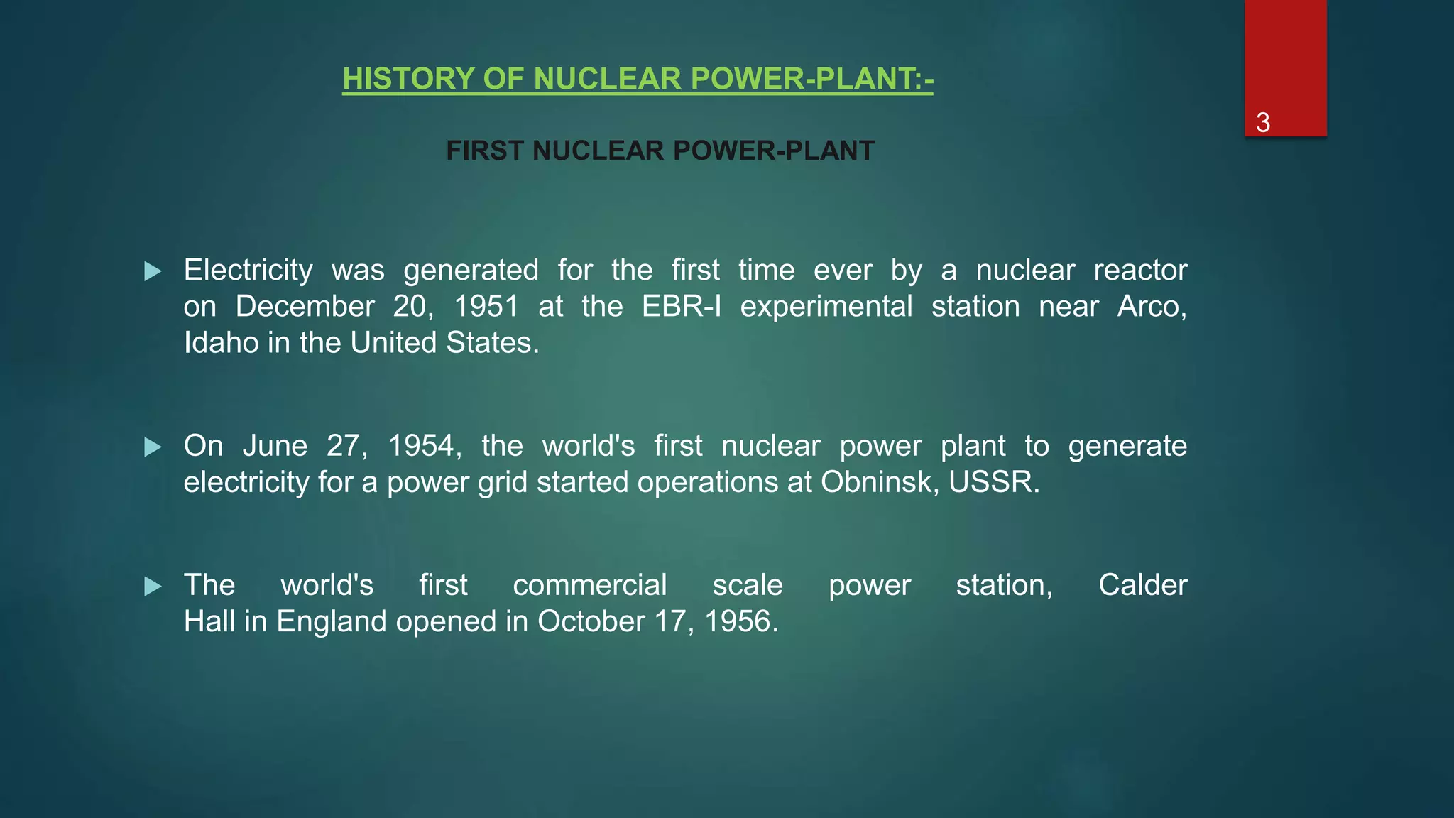 HISTORY OF NUCLEAR POWER-PLANT:-
 Electricity was generated for the first time ever by a nuclear reactor
on December 20, 1951 at the EBR-I experimental station near Arco,
Idaho in the United States.
 On June 27, 1954, the world's first nuclear power plant to generate
electricity for a power grid started operations at Obninsk, USSR.
 The world's first commercial scale power station, Calder
Hall in England opened in October 17, 1956.
FIRST NUCLEAR POWER-PLANT
3
 