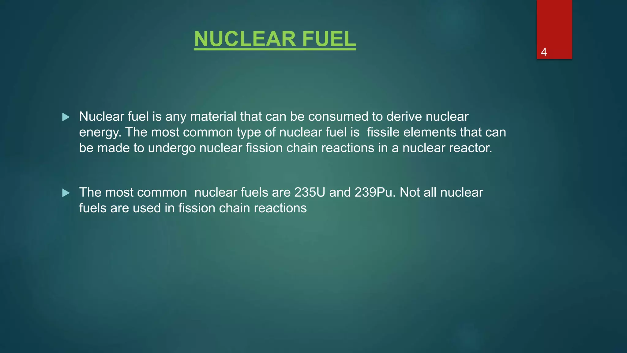 NUCLEAR FUEL
 Nuclear fuel is any material that can be consumed to derive nuclear
energy. The most common type of nuclear fuel is fissile elements that can
be made to undergo nuclear fission chain reactions in a nuclear reactor.
 The most common nuclear fuels are 235U and 239Pu. Not all nuclear
fuels are used in fission chain reactions
4
 