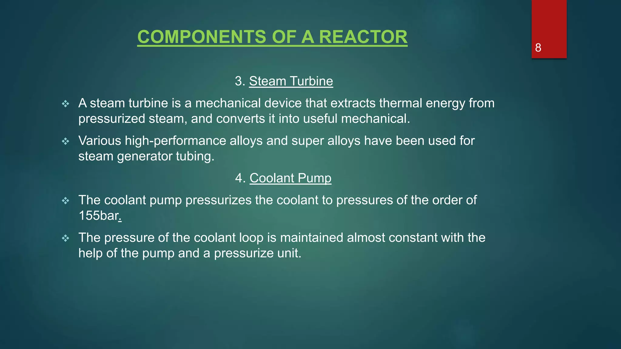 COMPONENTS OF A REACTOR
3. Steam Turbine
 A steam turbine is a mechanical device that extracts thermal energy from
pressurized steam, and converts it into useful mechanical.
 Various high-performance alloys and super alloys have been used for
steam generator tubing.
4. Coolant Pump
 The coolant pump pressurizes the coolant to pressures of the order of
155bar.
 The pressure of the coolant loop is maintained almost constant with the
help of the pump and a pressurize unit.
8
 