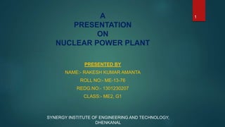 A
PRESENTATION
ON
NUCLEAR POWER PLANT
PRESENTED BY
NAME:- RAKESH KUMAR AMANTA
ROLL NO:- ME-13-76
REDG.NO:- 1301230207
CLASS:- ME2, G1
SYNERGY INSTITUTE OF ENGINEERING AND TECHNOLOGY,
DHENKANAL
1
 