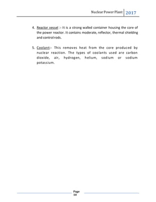 Nuclear Power Plant 2017
Page
10
4. Reactor vessel :- It is a strong walled container housing the core of
the power reactor. It contains moderate, reflector, thermal shielding
and controlrods.
5. Coolant:- This removes heat from the core produced by
nuclear reaction. The types of coolants used are carbon
dioxide, air, hydrogen, helium, sodium or sodium
potassium.
 