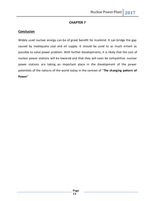 Nuclear Power Plant 2017
Page
13
CHAPTER 7
Conclusion
Widely used nuclear energy can be of great benefit for mankind. It can bridge the gap
caused by inadequate coal and oil supply. It should be used to as much e>tent as
possible to solve power problem. With further developments, it is likely that the cost of
nuclear power stations will be lowered and that they will soon be competitive. nuclear
power stations are taking an important place in the development of the power
potentials of the nations of the world today in the context of “The changing pattern of
Power”
 