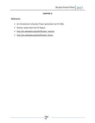 Nuclear Power Plant 2017
Page
14
CHAPTER 8
Reference:-
 An Introduction to Nuclear Power generation by P.K NAG,
 Nuclear power-plant by R.K Rajput,
 http://en.wikipedia.org/wiki/Nuclear_reaction
 http://en.wikipedia.org/wiki/Nuclear_fission
 