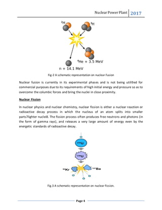 Nuclear Power Plant 2017
Page 4
Fig-2 A schematic representation on nuclear Fusion
Nuclear fusion is currently in its experimental phases and is not being utili9ed for
commercial purposes due to its requirements of high initial energy and pressure so as to
overcome the columbic forces and bring the nuclei in close proximity.
Nuclear Fission
In nuclear physics and nuclear chemistry, nuclear fission is either a nuclear reaction or
radioactive decay process in which the nucleus of an atom splits into smaller
parts7lighter nuclei8. The fission process often produces free neutrons and photons (in
the form of gamma rays), and releases a very large amount of energy even by the
energetic standards of radioactive decay.
Fig.3 A schematic representation on nuclear fission.
 
