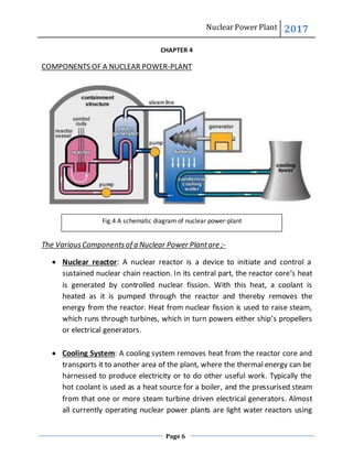 Nuclear Power Plant 2017
Page 6
CHAPTER 4
COMPONENTS OF A NUCLEAR POWER-PLANT
The VariousComponentsof a Nuclear Power Plantare ;-
 Nuclear reactor: A nuclear reactor is a device to initiate and control a
sustained nuclear chain reaction. In its central part, the reactor core’s heat
is generated by controlled nuclear fission. With this heat, a coolant is
heated as it is pumped through the reactor and thereby removes the
energy from the reactor. Heat from nuclear fission is used to raise steam,
which runs through turbines, which in turn powers either ship’s propellers
or electrical generators.
 Cooling System: A cooling system removes heat from the reactor core and
transports it to another area of the plant, where the thermal energy can be
harnessed to produce electricity or to do other useful work. Typically the
hot coolant is used as a heat source for a boiler, and the pressurised steam
from that one or more steam turbine driven electrical generators. Almost
all currently operating nuclear power plants are light water reactors using
Fig.4 A schematic diagram of nuclear power-plant
 