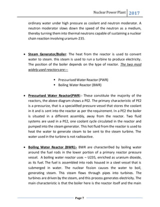Nuclear Power Plant 2017
Page 7
ordinary water under high pressure as coolant and neutron moderator. A
neutron moderator slows down the speed of the neutron as a medium,
thereby turning them into thermal neutrons capable of sustaining a nuclear
chain reaction involving uranium-235.
 Steam Generator/Boiler: The heat from the reactor is used to convert
water to steam. this steam is used to run a turbine to produce electricity.
The position of the boiler depends on the type of reactor. The two most
widely used reactorsare:--
 Pressurised Water Reactor (PWR)
 Boiling Water Reactor (BWR)
 Pressurised Water Reactor(PWR):- These constitute the majority of the
reactors, the above diagram shows a PE2. The primary characteristic of PE2
is a pressurize, that is a speciali9ed pressure vessel that stores the coolant
in it and is sent into the reactor as per the requirement. In a PE2 the boiler
is situated in a different assembly, away from the reactor. Two fluid
systems are used in a PE2, one coolant cycle circulated in the reactor and
pumped into the steam generator. This hot fluid from the reactor is used to
heat the water to generate steam to be sent to the steam turbine. The
water used in the turbine is not radioactive.
 Boiling Water Reactor (BWR):- BWR are characteri9ed by boiling water
around the fuel rods in the lower portion of a primary reactor pressure
vessel. A boiling water reactor uses – U235, enriched as uranium dioxide,
as its fuel. The fuel is assembled into rods housed in a steel vessel that is
submerged in water. The nuclear fission causes the water to boil,
generating steam. This steam flows through pipes into turbines. The
turbines are driven by the steam, and this process generates electricity. The
main characteristic is that the boiler here is the reactor itself and the main
 