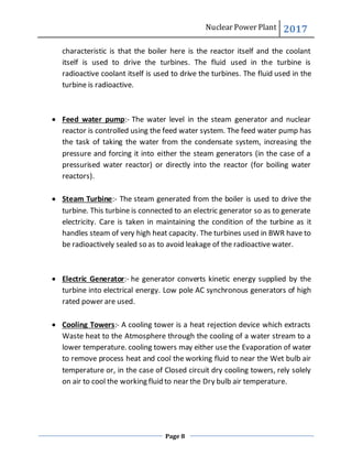 Nuclear Power Plant 2017
Page 8
characteristic is that the boiler here is the reactor itself and the coolant
itself is used to drive the turbines. The fluid used in the turbine is
radioactive coolant itself is used to drive the turbines. The fluid used in the
turbine is radioactive.
 Feed water pump:- The water level in the steam generator and nuclear
reactor is controlled using the feed water system. The feed water pump has
the task of taking the water from the condensate system, increasing the
pressure and forcing it into either the steam generators (in the case of a
pressurised water reactor) or directly into the reactor (for boiling water
reactors).
 Steam Turbine:- The steam generated from the boiler is used to drive the
turbine. This turbine is connected to an electric generator so as to generate
electricity. Care is taken in maintaining the condition of the turbine as it
handles steam of very high heat capacity. The turbines used in BWR have to
be radioactively sealed so as to avoid leakage of the radioactive water.
 Electric Generator:- he generator converts kinetic energy supplied by the
turbine into electrical energy. Low pole AC synchronous generators of high
rated power are used.
 Cooling Towers:- A cooling tower is a heat rejection device which extracts
Waste heat to the Atmosphere through the cooling of a water stream to a
lower temperature. cooling towers may either use the Evaporation of water
to remove process heat and cool the working fluid to near the Wet bulb air
temperature or, in the case of Closed circuit dry cooling towers, rely solely
on air to cool the working fluid to near the Dry bulb air temperature.
 