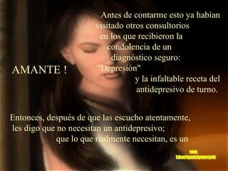 Antes de contarme esto ya habían visitado otros consultorios  en los que recibieron la  condolencia de un  diagnóstico seguro:  "Depresión"  y la infaltable receta del antidepresivo de turno.   Entonces, después de que las escucho atentamente,  les digo que no necesitan un antidepresivo;  que lo que realmente necesitan, es un AMANTE ! www. laboutiquedelpowerpoint. com 