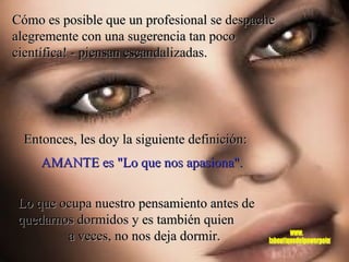 Cómo es posible que un profesional se despache alegremente con una sugerencia tan poco científica! - piensan escandalizadas. Entonces, les doy la siguiente definición:  Lo que ocupa nuestro pensamiento antes de quedarnos dormidos y es también quien  a veces, no nos deja dormir.  AMANTE es "Lo que nos apasiona".  www. laboutiquedelpowerpoint. com 