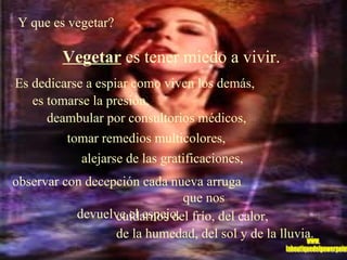 Y que es vegetar?  Vegetar  es tener miedo a vivir.   Es dedicarse a espiar como viven los demás,  es tomarse la presión,  deambular por consultorios médicos,  tomar remedios multicolores,   alejarse de las gratificaciones,   observar con decepción cada nueva arruga  que nos devuelve el espejo,   cuidarnos del frío, del calor,  de la humedad, del sol y de la lluvia. www. laboutiquedelpowerpoint. com 