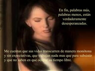 Me cuentan que sus vidas transcurren de manera monótona y sin expectativas, que trabajan nada mas que para subsistir y que no saben en que ocupar su tiempo libre. En fin, palabras más, palabras menos, están verdaderamente desesperanzadas. 