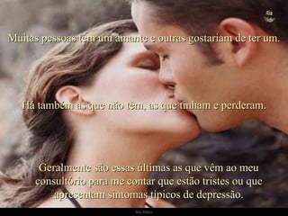 Geralmente são essas últimas as que vêm ao meu consultório para me contar que estão tristes ou que apresentam sintomas típicos de depressão. Muitas pessoas têm um amante e outras gostariam de ter um. Há também as que não têm, as que tinham e perderam. . 