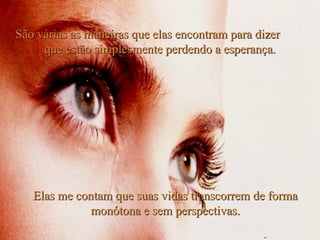Elas me contam que suas vidas transcorrem de forma monótona e sem perspectivas. São várias as maneiras que elas encontram para dizer  que estão simplesmente perdendo a esperança. . 