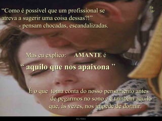 “ Como é possível que um profissional se  atreva a sugerir uma coisa dessas?!”  - pensam chocadas, escandalizadas. Mas eu explico:  AMANTE  é É o que  toma conta do nosso pensamento antes  de pegarmos no sono e é também aquilo  que, às vezes, nos impede de dormir. “  aquilo que nos apaixona  ” . 